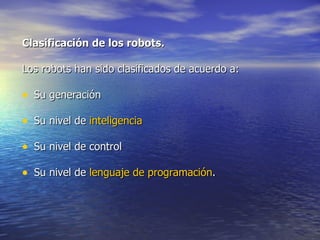 Clasificación de los robots. Los robots han sido clasificados de acuerdo a: Su generación Su nivel de  inteligencia Su nivel de control Su nivel de  lenguaje de programación .  