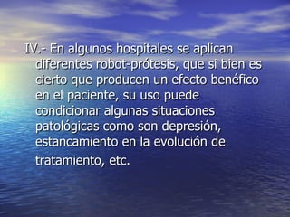 IV.- En algunos hospitales se aplican diferentes robot-prótesis, que si bien es cierto que producen un efecto benéfico en el paciente, su uso puede condicionar algunas situaciones patológicas como son depresión, estancamiento en la evolución de tratamiento, etc. 