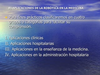 B) APLICACIONES DE LA ROBÓTICA EN LA MEDICINA Para fines prácticos clasificaremos en cuatro grupos o categorías para facilitar su comprensión. I. Aplicaciones clínicas II. Aplicaciones hospitalarias  III. Aplicaciones en la enseñanza de la medicina. IV. Aplicaciones en la administración hospitalaria 
