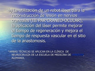 b) La utilización de un robot láser para la reconstrucción de lesión en nervios craneales (III PAR CRANEO-OCULAR), la aplicación del láser permite mejorar el tiempo de regeneración y mejora el tiempo de respuesta vascular en el sitio de la anastomosis. *AMBAS TÉCNICAS SE APLICAN EN LA CLÍNICA  DE NEUROCIRUGÍA DE LA ESCUELA DE MEDICINA DE  HANOVER , ALEMANIA. 