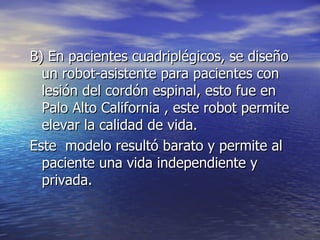 B) En pacientes cuadriplégicos, se diseño un robot-asistente para pacientes con lesión del cordón espinal, esto fue en Palo Alto California , este robot permite elevar la calidad de vida. Este  modelo resultó barato y permite al paciente una vida independiente y privada.  