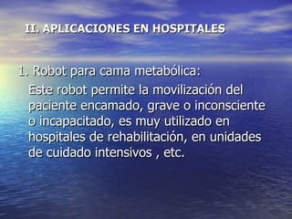 II. APLICACIONES EN HOSPITALES  1. Robot para cama metabólica: Este robot permite la movilización del paciente encamado, grave o inconsciente o incapacitado, es muy utilizado en hospitales de rehabilitación, en unidades de cuidado intensivos , etc.  