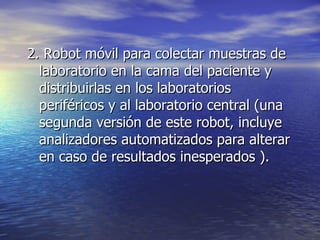 2. Robot móvil para colectar muestras de laboratorio en la cama del paciente y distribuirlas en los laboratorios periféricos y al laboratorio central (una segunda versión de este robot, incluye analizadores automatizados para alterar en caso de resultados inesperados ). 