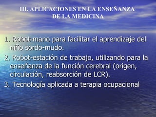 1. Robot-mano para facilitar el aprendizaje del niño sordo-mudo. 2. Robot-estación de trabajo, utilizando para la enseñanza de la función cerebral (origen, circulación, reabsorción de LCR). 3. Tecnología aplicada a terapia ocupacional III. APLICACIONES EN LA ENSEÑANZA DE LA MEDICINA 