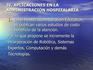 IV. APLICACIONES EN LA ADMINISTRACIÓN HOSPITALARIA En el Health Administration Education, se publican varios estudios de costo beneficio de la atención.  Por lo que propone se incremente la incorporación de Robótica, Sistemas Expertos, Computación y demás Tecnologías. 