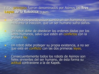 Estos  principios  fueron denominados por Asimov las  Tres Leyes  de la Robótica , y son:  Un robot no puede actuar contra un ser humano o, mediante la inacción, que un ser humano sufra daños.  Un robot debe de obedecer las ordenes dadas por los seres humanos, salvo que estén en  conflictos  con la primera  ley .  Un robot debe proteger su propia existencia, a no ser que esté en  conflicto  con las dos primeras  leyes .    Consecuentemente todos los robots de Asimov son fieles sirvientes del ser humano, de ésta forma su  actitud  contraviene a la de Kapek.  
