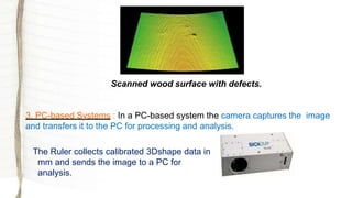 Scanned wood surface with defects.
3. PC-based Systems : In a PC-based system the camera captures the image
and transfers it to the PC for processing and analysis.
The Ruler collects calibrated 3Dshape data in
mm and sends the image to a PC for
analysis.
 