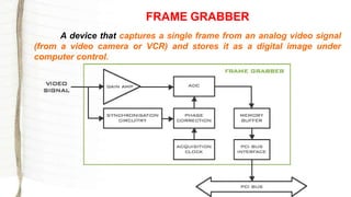 FRAME GRABBER
A device that captures a single frame from an analog video signal
(from a video camera or VCR) and stores it as a digital image under
computer control.
 