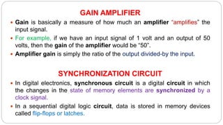 GAIN AMPLIFIER
 Gain is basically a measure of how much an amplifier “amplifies” the
input signal.
 For example, if we have an input signal of 1 volt and an output of 50
volts, then the gain of the amplifier would be “50”.
 Amplifier gain is simply the ratio of the output divided-by the input.
SYNCHRONIZATION CIRCUIT
 In digital electronics, synchronous circuit is a digital circuit in which
the changes in the state of memory elements are synchronized by a
clock signal.
 In a sequential digital logic circuit, data is stored in memory devices
called flip-flops or latches.
 