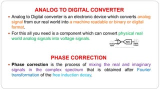 ANALOG TO DIGITAL CONVERTER
 Analog to Digital converter is an electronic device which converts analog
signal from our real world into a machine readable or binary or digital
format.
 For this all you need is a component which can convert physical real
world analog signals into voltage signals.
PHASE CORRECTION
 Phase correction is the process of mixing the real and imaginary
signals in the complex spectrum that is obtained after Fourier
transformation of the free induction decay.
 