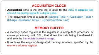 ACQUISITION CLOCK
 Acquisition Time is the time that it takes for the ADC to acquire and
convert an analog signal to a digital value.
 The conversion time is a sum of: (Sample Time) + (Calibration Time) +
(Charge Distribution Time) + (Synchronization Time)
MEMORY BUFFER
 A memory buffer register is the register in a computer's processor, or
central processing unit, CPU, that stores the data being transferred to
and from the immediate access storage.
 It contains the copy of designated memory locations specified by the
memory address register.
 