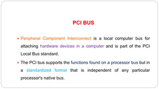 PCI BUS
 Peripheral Component Interconnect is a local computer bus for
attaching hardware devices in a computer and is part of the PCI
Local Bus standard.
 The PCI bus supports the functions found on a processor bus but in
a standardized format that is independent of any particular
processor's native bus.
 