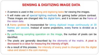  A camera is used in the sensing and digitizing tasks for viewing the images.
 It will make use of special lighting methods for gaining better picture contrast.
These images are changed into the digital form, and it is known as the frame of
the vision data.
 A frame grabber is incorporated for taking digitized image continuously at 30
frames per second. Instead of scene projections, every frame is divided as a
matrix.
 By performing sampling operation on the image, the number of pixels can be
identified.
 The pixels are generally described by the elements of the matrix. A pixel is
decreased to a value for measuring the intensity of light.
 As a result of this process, the intensity of every pixel is changed into the digital
value and stored in the com memory.
SENSING & DIGITIZING IMAGE DATA
 