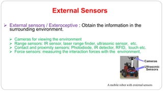 External Sensors
 External sensors / Exteroceptive : Obtain the information in the
surrounding environment.
 Cameras for viewing the environment
 Range sensors: IR sensor, laser range finder, ultrasonic sensor, etc.
 Contact and proximity sensors: Photodiode, IR detector, RFID, touch etc.
 Force sensors: measuring the interaction forces with the environment,
A mobile robot with external sensors
 