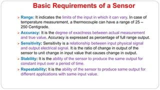 Basic Requirements of a Sensor
 Range: It indicates the limits of the input in which it can vary. In case of
temperature measurement, a thermocouple can have a range of 25 –
250 Centigrade.
 Accuracy: It is the degree of exactness between actual measurement
and true value. Accuracy is expressed as percentage of full range output.
 Sensitivity: Sensitivity is a relationship between input physical signal
and output electrical signal. It is the ratio of change in output of the
sensor to unit change in input value that causes change in output.
 Stability: It is the ability of the sensor to produce the same output for
constant input over a period of time.
 Repeatability: It is the ability of the sensor to produce same output for
different applications with same input value.
 