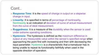 Cont..
 Response Time: It is the speed of change in output on a stepwise
change in input.
 Linearity: It is specified in terms of percentage of nonlinearity.
Nonlinearity is an indication of deviation of curve of actual measurement
from the curve of ideal measurement.
 Ruggedness: It is a measure of the durability when the sensor is used
under extreme operating conditions.
 Hysteresis: The hysteresis is defined as the maximum difference in
output at any measurable value within the sensor’s specified range when
approaching the point first with increasing and then with decreasing the
input parameter. Hysteresis is a characteristic that a transducer has in
being unable to repeat its functionality faithfully when used in the
opposite direction of operation.
 