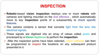 INSPECTION
 Robotic-based vision inspection deploys one or more robots with
cameras and lighting mounted on the end effectors , which automatically
move to key inspection points of a subassembly to check specific
features.
 The camera contains a sensor that converts light from the lens into
electrical signals.
 These signals are digitized into an array of values called pixels and
processed by a Vision Appliance to perform the inspection.
 After the inspection points have been selected, vision software can then
be programmed to inspect the locations on any subsequent product
presented to it.
 
