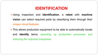 IDENTIFICATION
 Using inspection and identification, a robot with machine
vision can select required parts by classifying them through their
unique visual features.
 This allows production equipment to be able to automatically locate
and identify items, speeding up production processes and
reducing the required manpower.
 
