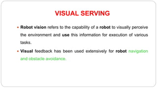 VISUAL SERVING
 Robot vision refers to the capability of a robot to visually perceive
the environment and use this information for execution of various
tasks.
 Visual feedback has been used extensively for robot navigation
and obstacle avoidance.
 