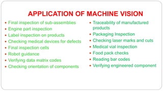 APPLICATION OF MACHINE VISION
 Final inspection of sub-assemblies
 Engine part inspection
 Label inspection on products
 Checking medical devices for defects
 Final inspection cells
 Robot guidance
 Verifying data matrix codes
 Checking orientation of components
 Traceability of manufactured
products
 Packaging Inspection
 Checking laser marks and cuts
 Medical vial inspection
 Food pack checks
 Reading bar codes
 Verifying engineered component
 