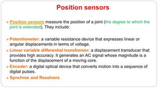 Position sensors
 Position sensors measure the position of a joint (the degree to which the
joint is extended). They include:
 Potentiometer: a variable resistance device that expresses linear or
angular displacements in terms of voltage.
 Linear variable differential transformer: a displacement transducer that
provides high accuracy. It generates an AC signal whose magnitude is a
function of the displacement of a moving core.
 Encoder: a digital optical device that converts motion into a sequence of
digital pulses.
 Synchros and Resolvers
 
