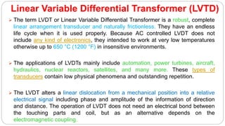 Linear Variable Differential Transformer (LVTD)
 The term LVDT or Linear Variable Differential Transformer is a robust, complete
linear arrangement transducer and naturally frictionless. They have an endless
life cycle when it is used properly. Because AC controlled LVDT does not
include any kind of electronics, they intended to work at very low temperatures
otherwise up to 650 °C (1200 °F) in insensitive environments.
 The applications of LVDTs mainly include automation, power turbines, aircraft,
hydraulics, nuclear reactors, satellites, and many more. These types of
transducers contain low physical phenomena and outstanding repetition.
 The LVDT alters a linear dislocation from a mechanical position into a relative
electrical signal including phase and amplitude of the information of direction
and distance. The operation of LVDT does not need an electrical bond between
the touching parts and coil, but as an alternative depends on the
electromagnetic coupling.
 
