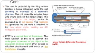 Cont…
 The core is protected by the thing whose
location is being calculated, while the coil
assembly is increased to a stationary
structure. The coil assembly includes three
wire wound coils on the hollow shape. The
inside coil is the major, which is
energized by an AC source. The magnetic
flux generated by the main is attached to
the two minor coils, making an AC
voltage in every coil.
 LVDT is a normal type of transducer. The
main function of this is to convert the
rectangular movement of an object to the
equivalent electrical signal. LVDT is used to
calculate displacement and works on the
transformer principle.
Linear Variable Differential Transformer
(LVTD)
 