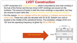LVDT Construction
 LVDT comprises of a cylindrical former, which is bounded by one main winding in
the hub of the former and the two minor LVDT windings are wound on the
surfaces. The amount of twists in both the minor windings is equivalent, but they
are reverse to each other like clockwise direction and anti-clockwise direction.
 For this reason, the o/p voltages will be the variation in voltages among the two
minor coils. These two coils are denoted with S1 & S2. Esteem iron core is
located in the middle of the cylindrical former. The excitation voltage of AC is 5-
12V and the operating frequency is given by 50 to 400 HZ.
LVDT Construction
 