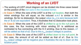 Working of an LVDT
 The working of LVDT circuit diagram can be divided into three cases based
on the position of the iron core in the insulated former.
 In Case-1: When the core of the LVDT is at the null location, then both the
minor windings flux will equal, so the induced e.m.f is similar in the
windings. So for no dislocation, the output value (eout) is zero because both
the e1 & e2 are equivalent. Thus, it illustrates that no dislocation took place.
 In Case-2: When the core of the LVDT is shifted to up to the null point. In
this case, the flux involving with minor winding S1 is additional as
contrasted to flux connecting with the S 2 winding. Due to this reason, e1
will be added as that of e2. Due to this eout (output voltage) is positive.
 In Case-3: When the core of the LVDT is shifted down to the null point, In
this case, the amount of e2 will be added as that of e1. Due to this
eout output voltage will be negative plus it illustrates the o/p to down on the
location point.
 