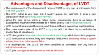 Advantages and Disadvantages of LVDT
 The measurement of the displacement range of LVDT is very high, and it ranges from
1.25 mm -250 mm.
 The LVDT output is very high, and it doesn’t require any extension. It owns a high
compassion which is normally about 40V/mm.
 When the core travels within a hollow former consequently there is no failure of
displacement input while frictional loss so it makes an LVDT as a very precise device.
 LVDT demonstrates a small hysteresis and thus repetition is exceptional in all situations
 The power consumption of the LVDT is very low which is about 1W as evaluated by
another type of transducers.
 LVDT changes the linear dislocation into an electrical voltage which is simple to progress.
 LVDT is responsive to move away from magnetic fields, thus it constantly needs a system
to keep them from drift magnetic fields.
 It is accomplished that LVDTs are more beneficial as contrasted than any kind of
inductive transducer.
 LVDT gets damaged by temperature as well as vibrations.
 