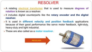 RESOLVER
 A rotating electrical transformer that is used to measure degrees of
rotation is known as a resolver.
 It includes digital counterparts like the rotary encoder and the digital
resolver.
 It is used in different velocity and position feedback applications
because of their good performance like servo motor feedback, light-duty,
heavy-duty and light industrial.
 These are also called as a motor resolver.
RESOLVER
 