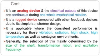 Cont..
It is an analog device & the electrical outputs of this device
are continuous during one whole mechanical rotation.
It is a rugged device compared with other feedback devices
due to its simple transformer design.
It is applicable where the consistent performance is
necessary for those vibration, radiation, high shock, high
temperature as well as contagion environments.
Generally, the selection of this mainly determined by the
size of the shaft, transformation ration, and excitation
frequency.
 