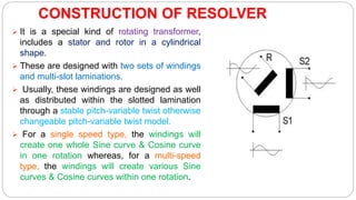 CONSTRUCTION OF RESOLVER
 It is a special kind of rotating transformer,
includes a stator and rotor in a cylindrical
shape.
 These are designed with two sets of windings
and multi-slot laminations.
 Usually, these windings are designed as well
as distributed within the slotted lamination
through a stable pitch-variable twist otherwise
changeable pitch-variable twist model.
 For a single speed type, the windings will
create one whole Sine curve & Cosine curve
in one rotation whereas, for a multi-speed
type, the windings will create various Sine
curves & Cosine curves within one rotation.
 