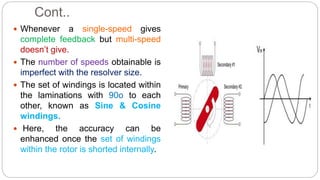 Cont..
 Whenever a single-speed gives
complete feedback but multi-speed
doesn’t give.
 The number of speeds obtainable is
imperfect with the resolver size.
 The set of windings is located within
the laminations with 90o to each
other, known as Sine & Cosine
windings.
 Here, the accuracy can be
enhanced once the set of windings
within the rotor is shorted internally.
 