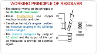 WORKING PRINCIPLE OF RESOLVER
 The resolver works on the principle of
an electrical transformer.
 These transformers use copper
windings in stator and rotor.
 Based on the rotor’s angular position,
the inductive coupling of the windings
will be changed.
 The resolver energizes by using an
AC signal and the output of this can
be measured to provide an electrical
signal.
 