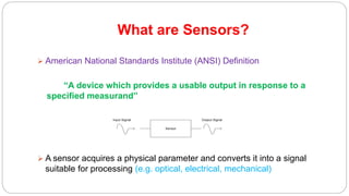 What are Sensors?
 American National Standards Institute (ANSI) Definition
“A device which provides a usable output in response to a
specified measurand”
 A sensor acquires a physical parameter and converts it into a signal
suitable for processing (e.g. optical, electrical, mechanical)
Sensor
Input Signal Output Signal
 