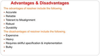 Advantages & Disadvantages
The advantages of resolver include the following.
 Accurate
 Reliable
 Tolerant to Misalignment
 Robust
 Durability
The disadvantages of resolver include the following.
 Expensive
 Heavy
 Requires skillful specification & implementation
 Bulky

 