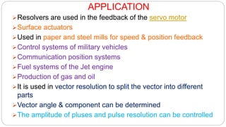 APPLICATION
Resolvers are used in the feedback of the servo motor
Surface actuators
Used in paper and steel mills for speed & position feedback
Control systems of military vehicles
Communication position systems
Fuel systems of the Jet engine
Production of gas and oil
It is used in vector resolution to split the vector into different
parts
Vector angle & component can be determined
The amplitude of pluses and pulse resolution can be controlled
 