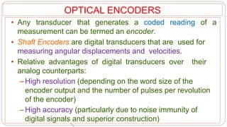 OPTICAL ENCODERS
• Any transducer that generates a coded reading of a
measurement can be termed an encoder.
• Shaft Encoders are digital transducers that are used for
measuring angular displacements and velocities.
• Relative advantages of digital transducers over their
analog counterparts:
–High resolution (depending on the word size of the
encoder output and the number of pulses per revolution
of the encoder)
–High accuracy (particularly due to noise immunity of
digital signals and superior construction)
 