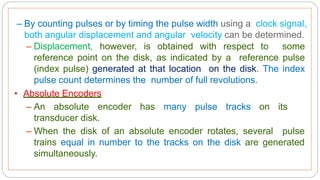 – By counting pulses or by timing the pulse width using a clock signal,
both angular displacement and angular velocity can be determined.
– Displacement, however, is obtained with respect to some
reference point on the disk, as indicated by a reference pulse
(index pulse) generated at that location on the disk. The index
pulse count determines the number of full revolutions.
• Absolute Encoders
– An absolute encoder has many pulse tracks on its
transducer disk.
– When the disk of an absolute encoder rotates, several pulse
trains equal in number to the tracks on the disk are generated
simultaneously.
 