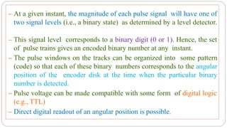 – At a given instant, the magnitude of each pulse signal will have one of
two signal levels (i.e., a binary state) as determined by a level detector.
– This signal level corresponds to a binary digit (0 or 1). Hence, the set
of pulse trains gives an encoded binary number at any instant.
– The pulse windows on the tracks can be organized into some pattern
(code) so that each of these binary numbers corresponds to the angular
position of the encoder disk at the time when the particular binary
number is detected.
– Pulse voltage can be made compatible with some form of digital logic
(e.g., TTL)
– Direct digital readout of an angular position is possible.
 