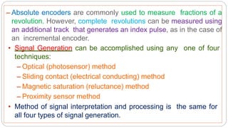 – Absolute encoders are commonly used to measure fractions of a
revolution. However, complete revolutions can be measured using
an additional track that generates an index pulse, as in the case of
an incremental encoder.
• Signal Generation can be accomplished using any one of four
techniques:
– Optical (photosensor) method
– Sliding contact (electrical conducting) method
– Magnetic saturation (reluctance) method
– Proximity sensor method
• Method of signal interpretation and processing is the same for
all four types of signal generation.
 