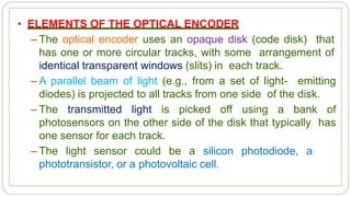 • ELEMENTS OF THE OPTICAL ENCODER
– The optical encoder uses an opaque disk (code disk) that
has one or more circular tracks, with some arrangement of
identical transparent windows (slits) in each track.
– A parallel beam of light (e.g., from a set of light- emitting
diodes) is projected to all tracks from one side of the disk.
– The transmitted light is picked off using a bank of
photosensors on the other side of the disk that typically has
one sensor for each track.
– The light sensor could be a silicon photodiode, a
phototransistor, or a photovoltaic cell.
 