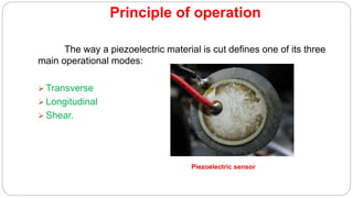 Principle of operation
The way a piezoelectric material is cut defines one of its three
main operational modes:
 Transverse
 Longitudinal
 Shear.
Piezoelectric sensor
 