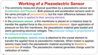 Working of a Piezoelectric Sensor
 The commonly measured physical quantities by a piezoelectric sensor are
Acceleration and Pressure. Both pressure and acceleration sensors work on
the same principle of piezoelectricity but the main difference between them
is the way force is applied to their sensing element.
 In the pressure sensor, a thin membrane is placed on a massive base to
transfer the applied force to the piezoelectric element. Upon application of
pressure on this thin membrane, the piezoelectric material gets loaded and
starts generating electrical voltages. The produced voltage is proportional to
the amount of pressure applied.
 In accelerometers, seismic mass is attached to the crystal element to
transfer the applied force to piezoelectric materials. When motion is applied,
seismic mass load’s the piezoelectric material according to Newton’s
second law of motion. The piezoelectric material generates charge used for
calibration of motion.
 