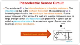 Piezoelectric Sensor Circuit
 The resistance Ri is the internal resistance or insulator resistance. The
inductance is due to the inertia of the sensor. The capacitance Ce is
inversely proportional to the elasticity of the sensor material. For the
proper response of the sensor, the load and leakage resistance must be
large enough so that low frequencies are preserved. A sensor can be
called a pressure transducer in an electrical signal. Sensors are also
known as primary transducers.
A piezoelectric sensor internal circuit
 