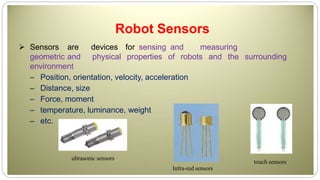 Robot Sensors
 Sensors are devices for sensing and measuring
geometric and physical properties of robots and the surrounding
environment
– Position, orientation, velocity, acceleration
– Distance, size
– Force, moment
– temperature, luminance, weight
– etc.
ultrasonic sensors
touch sensors
Infra-red sensors
 