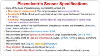 Piezoelectric Sensor Specifications
 Some of the basic characteristics of piezoelectric sensors are
 The range of measurement: This range is subject to measurement limits.
 Sensitivity S: Ratio of change in output signal ∆y to the signal that caused the change ∆x.
S = ∆y/∆x.
 Reliability: This accounts to the sensors ability to keep characteristics in certain limits
under set operational conditions.
 Besides these, some of the specifications of piezoelectric sensors are a threshold of reaction,
errors, time of indication etc…
 These sensors contain as Impedance value ≤500Ω.
 These sensors generally operate in a temperature range of approximately -20°C to +60°C.
 These sensors are to be kept at a temperature between -30°C to +70°C to prevent them from
degradation.
 These sensors have very low Soldering temperature.
 Strain sensitivity of a piezoelectric sensor is 5V/µƐ.
 Due to its high flexibility Quartz is the most preferred material as a piezoelectric sensor.
 