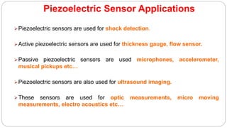 Piezoelectric Sensor Applications
Piezoelectric sensors are used for shock detection.
Active piezoelectric sensors are used for thickness gauge, flow sensor.
Passive piezoelectric sensors are used microphones, accelerometer,
musical pickups etc…
Piezoelectric sensors are also used for ultrasound imaging.
These sensors are used for optic measurements, micro moving
measurements, electro acoustics etc…
 