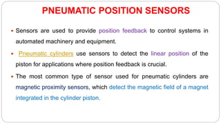 PNEUMATIC POSITION SENSORS
 Sensors are used to provide position feedback to control systems in
automated machinery and equipment.
 Pneumatic cylinders use sensors to detect the linear position of the
piston for applications where position feedback is crucial.
 The most common type of sensor used for pneumatic cylinders are
magnetic proximity sensors, which detect the magnetic field of a magnet
integrated in the cylinder piston.
 